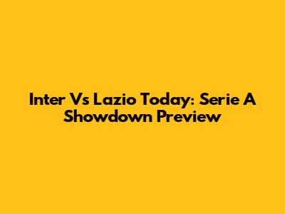 Inter Vs Lazio Today: Serie A Showdown Preview