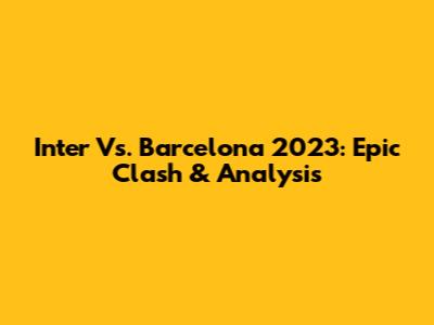 Inter Vs. Barcelona 2023: Epic Clash & Analysis
