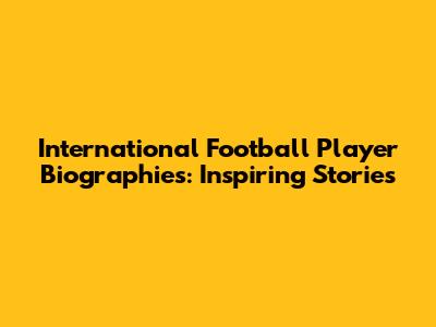 International Football Player Biographies: Inspiring Stories