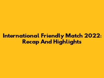 International Friendly Match 2022: Recap And Highlights
