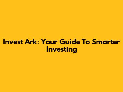Invest Ark: Your Guide To Smarter Investing