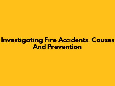Investigating Fire Accidents: Causes And Prevention