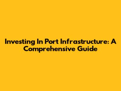 Investing In Port Infrastructure: A Comprehensive Guide