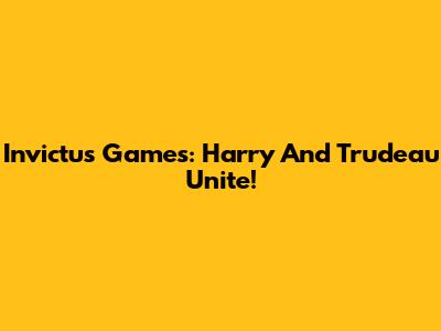 Invictus Games: Harry And Trudeau Unite!