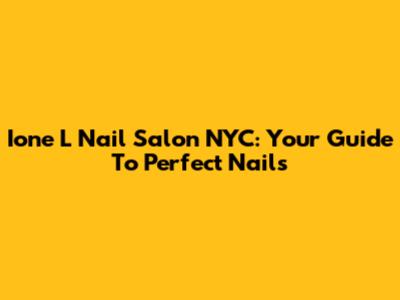 Ione L Nail Salon NYC: Your Guide To Perfect Nails