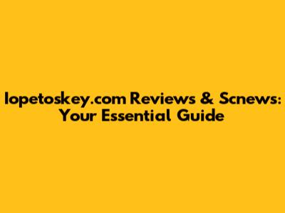 Iopetoskey.com Reviews & Scnews: Your Essential Guide