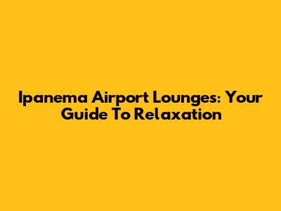 Ipanema Airport Lounges: Your Guide To Relaxation