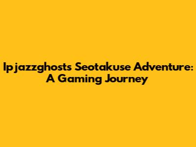 Ipjazzghost's Seotakuse Adventure: A Gaming Journey