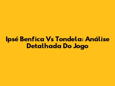 Ipsé Benfica Vs Tondela: Análise Detalhada Do Jogo