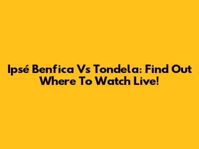 Ipsé Benfica Vs Tondela: Find Out Where To Watch Live!