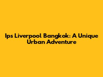 Ips Liverpool Bangkok: A Unique Urban Adventure