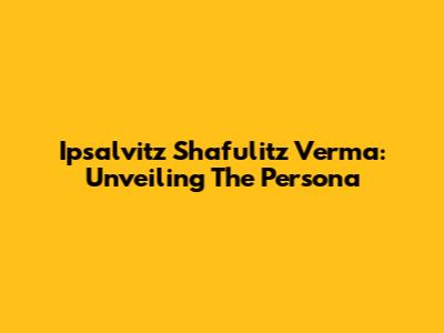 Ipsalvitz Shafulitz Verma: Unveiling The Persona