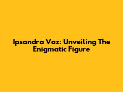 Ipsandra Vaz: Unveiling The Enigmatic Figure