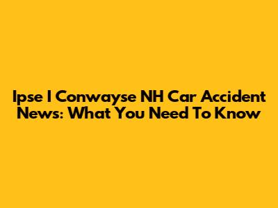 Ipse I Conwayse NH Car Accident News: What You Need To Know