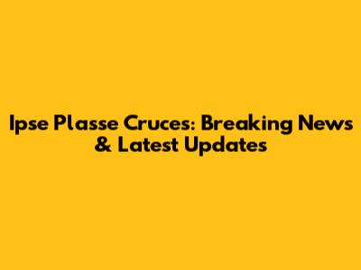 Ipse Plasse Cruces: Breaking News & Latest Updates