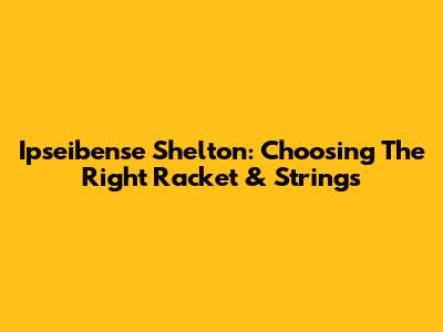 Ipseibense Shelton: Choosing The Right Racket & Strings