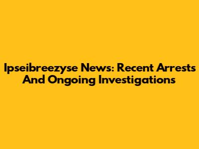 Ipseibreezyse News: Recent Arrests And Ongoing Investigations