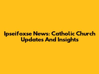 Ipseifoxse News: Catholic Church Updates And Insights