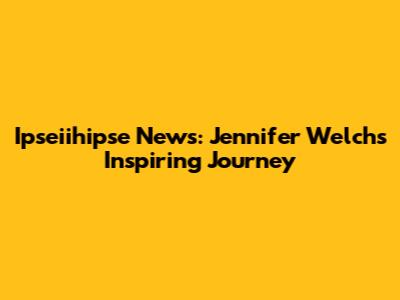 Ipseiihipse News: Jennifer Welch's Inspiring Journey