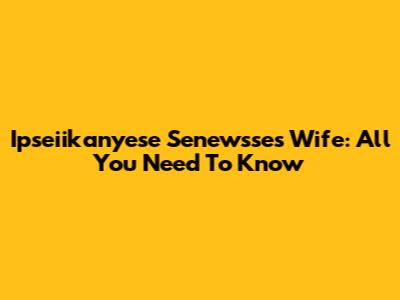 Ipseiikanyese Senewsse's Wife: All You Need To Know