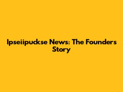 Ipseiipuckse News: The Founder's Story