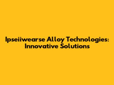 Ipseiiwearse Alloy Technologies: Innovative Solutions