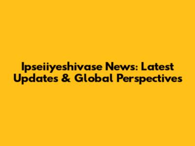 Ipseiiyeshivase News: Latest Updates & Global Perspectives
