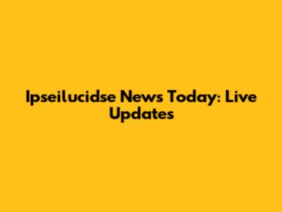 Ipseilucidse News Today: Live Updates
