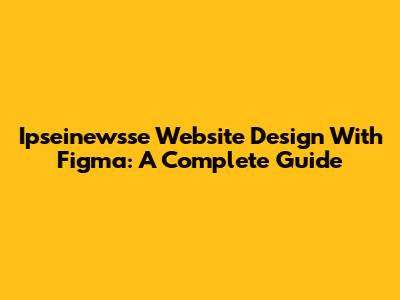 Ipseinewsse Website Design With Figma: A Complete Guide
