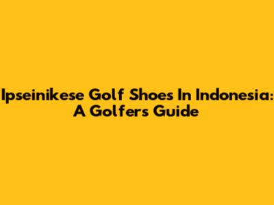 Ipseinikese Golf Shoes In Indonesia: A Golfer's Guide