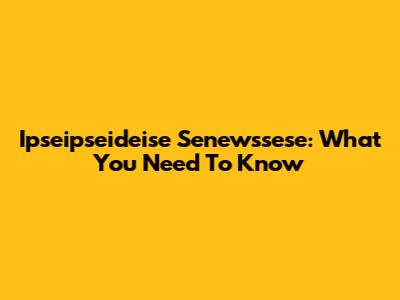 Ipseipseideise Senewssese: What You Need To Know