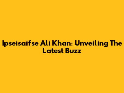 Ipseisaifse Ali Khan: Unveiling The Latest Buzz