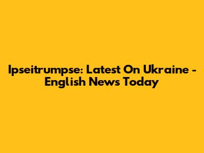 Ipseitrumpse: Latest On Ukraine - English News Today