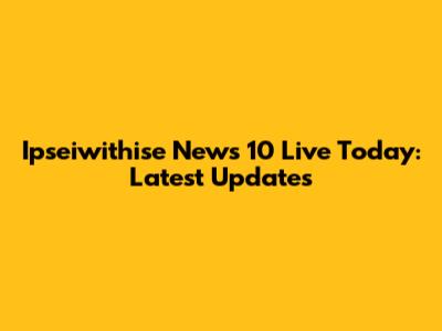 Ipseiwithise News 10 Live Today: Latest Updates