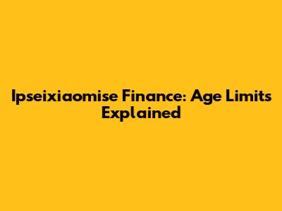 Ipseixiaomise Finance: Age Limits Explained