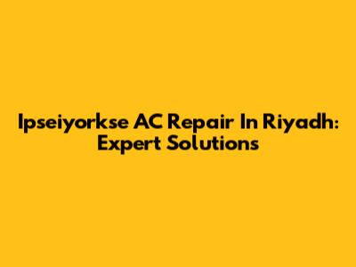 Ipseiyorkse AC Repair In Riyadh: Expert Solutions