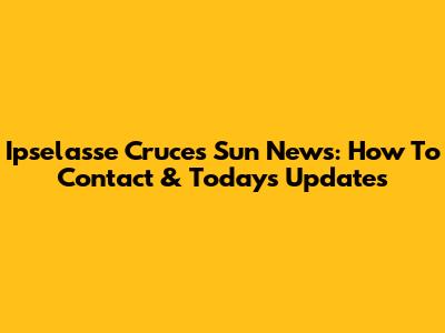 Ipselasse Cruces Sun News: How To Contact & Today's Updates