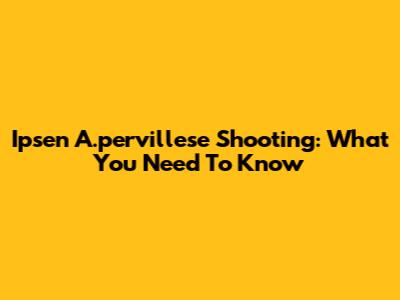 Ipsen A.pervillese Shooting: What You Need To Know
