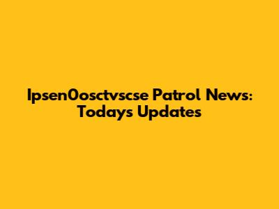 Ipsen0osctvscse Patrol News: Today's Updates