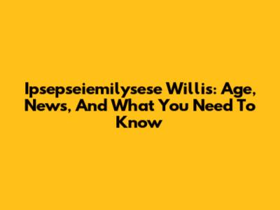 Ipsepseiemilysese Willis: Age, News, And What You Need To Know
