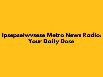 Ipsepseiwvsese Metro News Radio: Your Daily Dose