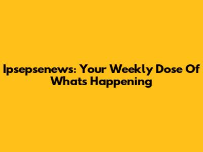 Ipsepsenews: Your Weekly Dose Of What's Happening