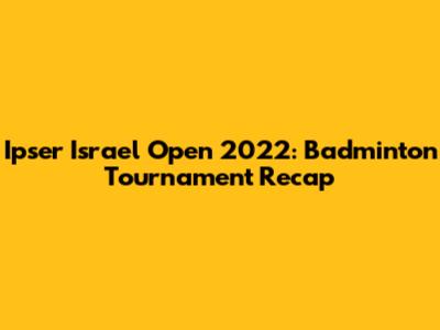 Ipser Israel Open 2022: Badminton Tournament Recap