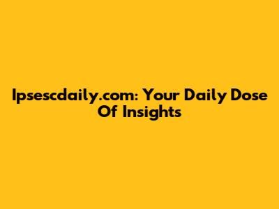 Ipsescdaily.com: Your Daily Dose Of Insights