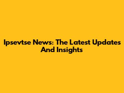 Ipsevtse News: The Latest Updates And Insights