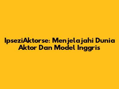 IpseziAktorse: Menjelajahi Dunia Aktor Dan Model Inggris