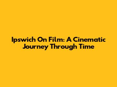 Ipswich On Film: A Cinematic Journey Through Time