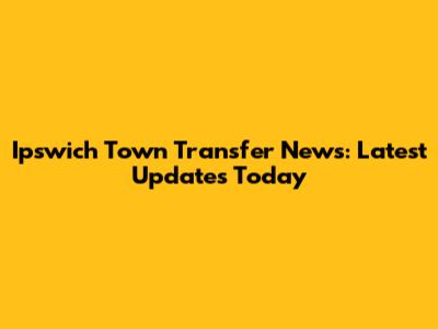 Ipswich Town Transfer News: Latest Updates Today
