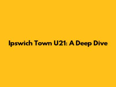 Ipswich Town U21: A Deep Dive
