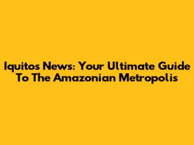 Iquitos News: Your Ultimate Guide To The Amazonian Metropolis